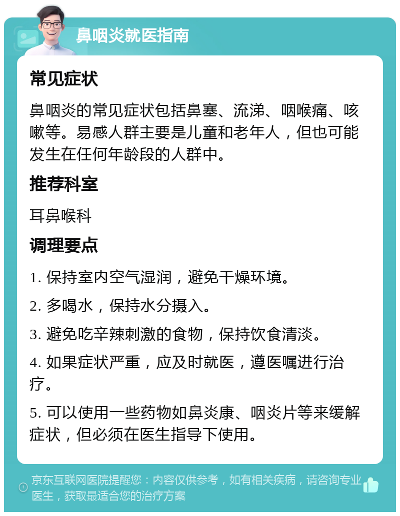 鼻咽炎就医指南 常见症状 鼻咽炎的常见症状包括鼻塞、流涕、咽喉痛、咳嗽等。易感人群主要是儿童和老年人，但也可能发生在任何年龄段的人群中。 推荐科室 耳鼻喉科 调理要点 1. 保持室内空气湿润，避免干燥环境。 2. 多喝水，保持水分摄入。 3. 避免吃辛辣刺激的食物，保持饮食清淡。 4. 如果症状严重，应及时就医，遵医嘱进行治疗。 5. 可以使用一些药物如鼻炎康、咽炎片等来缓解症状，但必须在医生指导下使用。