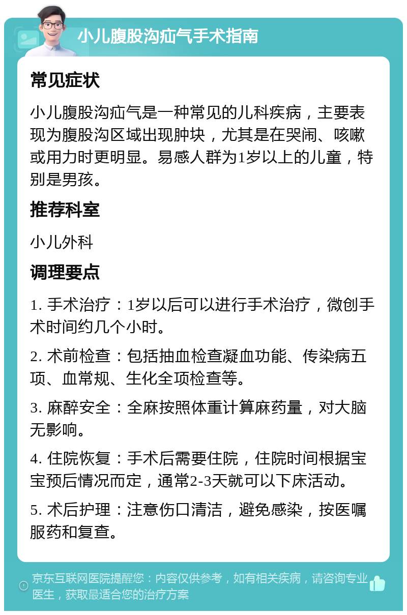 小儿腹股沟疝气手术指南 常见症状 小儿腹股沟疝气是一种常见的儿科疾病，主要表现为腹股沟区域出现肿块，尤其是在哭闹、咳嗽或用力时更明显。易感人群为1岁以上的儿童，特别是男孩。 推荐科室 小儿外科 调理要点 1. 手术治疗：1岁以后可以进行手术治疗，微创手术时间约几个小时。 2. 术前检查：包括抽血检查凝血功能、传染病五项、血常规、生化全项检查等。 3. 麻醉安全：全麻按照体重计算麻药量，对大脑无影响。 4. 住院恢复：手术后需要住院，住院时间根据宝宝预后情况而定，通常2-3天就可以下床活动。 5. 术后护理：注意伤口清洁，避免感染，按医嘱服药和复查。