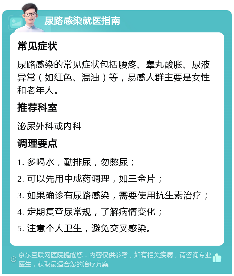 尿路感染就医指南 常见症状 尿路感染的常见症状包括腰疼、睾丸酸胀、尿液异常（如红色、混浊）等，易感人群主要是女性和老年人。 推荐科室 泌尿外科或内科 调理要点 1. 多喝水，勤排尿，勿憋尿； 2. 可以先用中成药调理，如三金片； 3. 如果确诊有尿路感染，需要使用抗生素治疗； 4. 定期复查尿常规，了解病情变化； 5. 注意个人卫生，避免交叉感染。