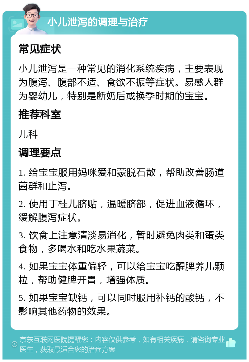 小儿泄泻的调理与治疗 常见症状 小儿泄泻是一种常见的消化系统疾病，主要表现为腹泻、腹部不适、食欲不振等症状。易感人群为婴幼儿，特别是断奶后或换季时期的宝宝。 推荐科室 儿科 调理要点 1. 给宝宝服用妈咪爱和蒙脱石散，帮助改善肠道菌群和止泻。 2. 使用丁桂儿脐贴，温暖脐部，促进血液循环，缓解腹泻症状。 3. 饮食上注意清淡易消化，暂时避免肉类和蛋类食物，多喝水和吃水果蔬菜。 4. 如果宝宝体重偏轻，可以给宝宝吃醒脾养儿颗粒，帮助健脾开胃，增强体质。 5. 如果宝宝缺钙，可以同时服用补钙的酸钙，不影响其他药物的效果。