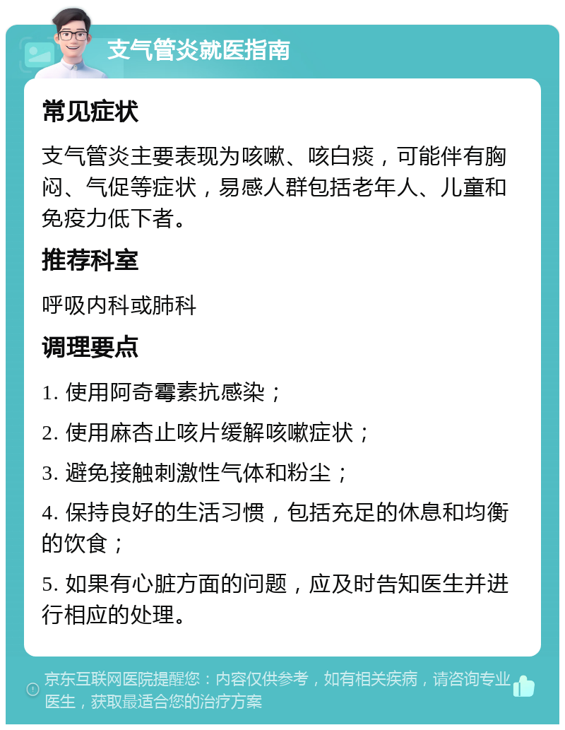 支气管炎就医指南 常见症状 支气管炎主要表现为咳嗽、咳白痰，可能伴有胸闷、气促等症状，易感人群包括老年人、儿童和免疫力低下者。 推荐科室 呼吸内科或肺科 调理要点 1. 使用阿奇霉素抗感染； 2. 使用麻杏止咳片缓解咳嗽症状； 3. 避免接触刺激性气体和粉尘； 4. 保持良好的生活习惯，包括充足的休息和均衡的饮食； 5. 如果有心脏方面的问题，应及时告知医生并进行相应的处理。