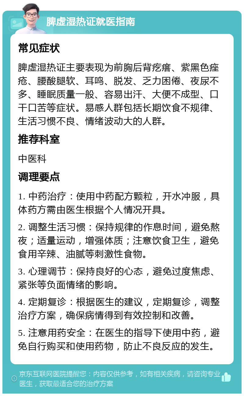 脾虚湿热证就医指南 常见症状 脾虚湿热证主要表现为前胸后背疙瘩、紫黑色痤疮、腰酸腿软、耳鸣、脱发、乏力困倦、夜尿不多、睡眠质量一般、容易出汗、大便不成型、口干口苦等症状。易感人群包括长期饮食不规律、生活习惯不良、情绪波动大的人群。 推荐科室 中医科 调理要点 1. 中药治疗：使用中药配方颗粒，开水冲服，具体药方需由医生根据个人情况开具。 2. 调整生活习惯：保持规律的作息时间，避免熬夜；适量运动，增强体质；注意饮食卫生，避免食用辛辣、油腻等刺激性食物。 3. 心理调节：保持良好的心态，避免过度焦虑、紧张等负面情绪的影响。 4. 定期复诊：根据医生的建议，定期复诊，调整治疗方案，确保病情得到有效控制和改善。 5. 注意用药安全：在医生的指导下使用中药，避免自行购买和使用药物，防止不良反应的发生。