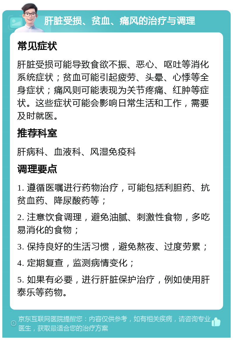 肝脏受损、贫血、痛风的治疗与调理 常见症状 肝脏受损可能导致食欲不振、恶心、呕吐等消化系统症状；贫血可能引起疲劳、头晕、心悸等全身症状；痛风则可能表现为关节疼痛、红肿等症状。这些症状可能会影响日常生活和工作，需要及时就医。 推荐科室 肝病科、血液科、风湿免疫科 调理要点 1. 遵循医嘱进行药物治疗，可能包括利胆药、抗贫血药、降尿酸药等； 2. 注意饮食调理，避免油腻、刺激性食物，多吃易消化的食物； 3. 保持良好的生活习惯，避免熬夜、过度劳累； 4. 定期复查，监测病情变化； 5. 如果有必要，进行肝脏保护治疗，例如使用肝泰乐等药物。