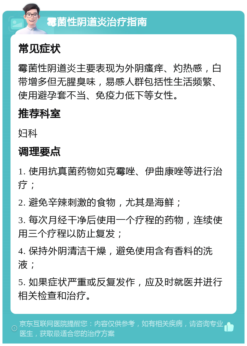 霉菌性阴道炎治疗指南 常见症状 霉菌性阴道炎主要表现为外阴瘙痒、灼热感，白带增多但无腥臭味，易感人群包括性生活频繁、使用避孕套不当、免疫力低下等女性。 推荐科室 妇科 调理要点 1. 使用抗真菌药物如克霉唑、伊曲康唑等进行治疗； 2. 避免辛辣刺激的食物，尤其是海鲜； 3. 每次月经干净后使用一个疗程的药物，连续使用三个疗程以防止复发； 4. 保持外阴清洁干燥，避免使用含有香料的洗液； 5. 如果症状严重或反复发作，应及时就医并进行相关检查和治疗。