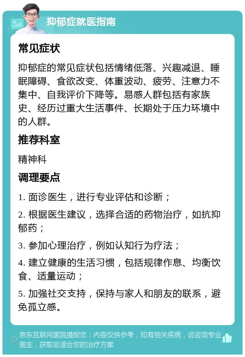 抑郁症就医指南 常见症状 抑郁症的常见症状包括情绪低落、兴趣减退、睡眠障碍、食欲改变、体重波动、疲劳、注意力不集中、自我评价下降等。易感人群包括有家族史、经历过重大生活事件、长期处于压力环境中的人群。 推荐科室 精神科 调理要点 1. 面诊医生，进行专业评估和诊断； 2. 根据医生建议，选择合适的药物治疗，如抗抑郁药； 3. 参加心理治疗，例如认知行为疗法； 4. 建立健康的生活习惯，包括规律作息、均衡饮食、适量运动； 5. 加强社交支持，保持与家人和朋友的联系，避免孤立感。