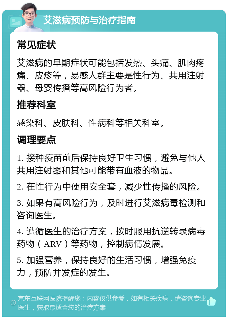 艾滋病预防与治疗指南 常见症状 艾滋病的早期症状可能包括发热、头痛、肌肉疼痛、皮疹等，易感人群主要是性行为、共用注射器、母婴传播等高风险行为者。 推荐科室 感染科、皮肤科、性病科等相关科室。 调理要点 1. 接种疫苗前后保持良好卫生习惯，避免与他人共用注射器和其他可能带有血液的物品。 2. 在性行为中使用安全套，减少性传播的风险。 3. 如果有高风险行为，及时进行艾滋病毒检测和咨询医生。 4. 遵循医生的治疗方案，按时服用抗逆转录病毒药物（ARV）等药物，控制病情发展。 5. 加强营养，保持良好的生活习惯，增强免疫力，预防并发症的发生。