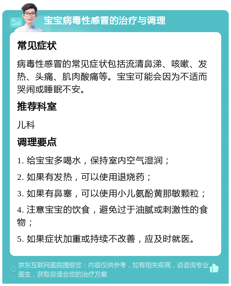 宝宝病毒性感冒的治疗与调理 常见症状 病毒性感冒的常见症状包括流清鼻涕、咳嗽、发热、头痛、肌肉酸痛等。宝宝可能会因为不适而哭闹或睡眠不安。 推荐科室 儿科 调理要点 1. 给宝宝多喝水，保持室内空气湿润； 2. 如果有发热，可以使用退烧药； 3. 如果有鼻塞，可以使用小儿氨酚黄那敏颗粒； 4. 注意宝宝的饮食，避免过于油腻或刺激性的食物； 5. 如果症状加重或持续不改善，应及时就医。