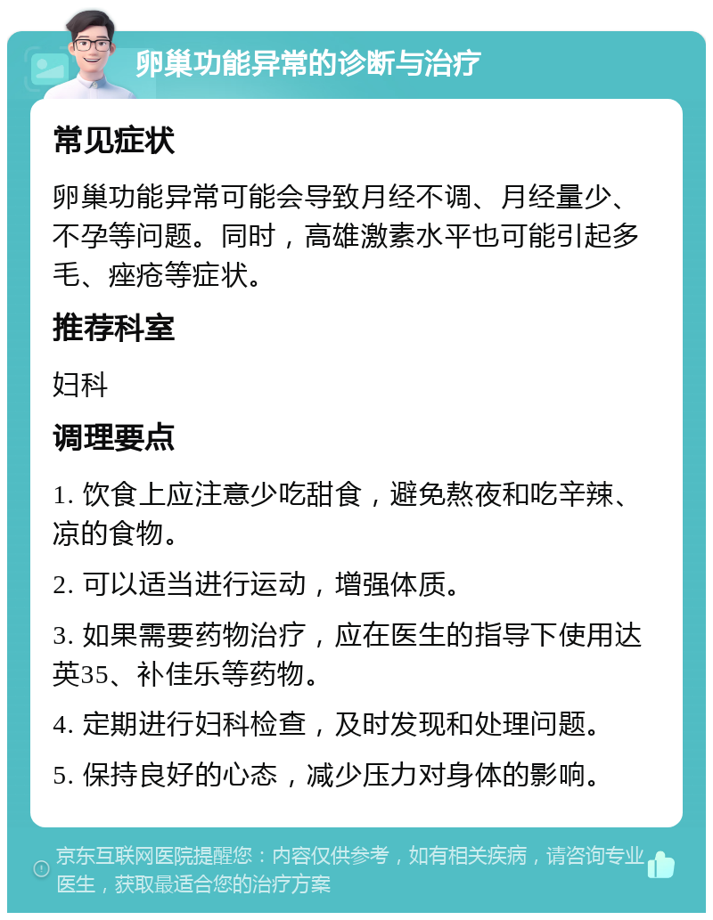 卵巢功能异常的诊断与治疗 常见症状 卵巢功能异常可能会导致月经不调、月经量少、不孕等问题。同时，高雄激素水平也可能引起多毛、痤疮等症状。 推荐科室 妇科 调理要点 1. 饮食上应注意少吃甜食，避免熬夜和吃辛辣、凉的食物。 2. 可以适当进行运动，增强体质。 3. 如果需要药物治疗，应在医生的指导下使用达英35、补佳乐等药物。 4. 定期进行妇科检查，及时发现和处理问题。 5. 保持良好的心态，减少压力对身体的影响。