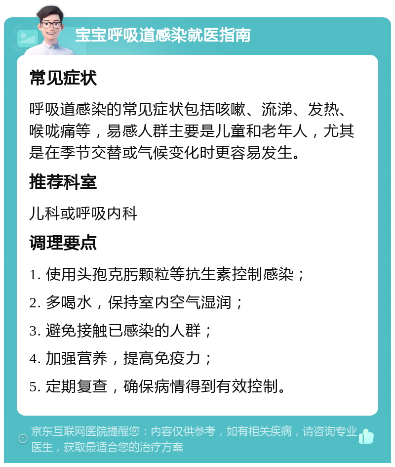 宝宝呼吸道感染就医指南 常见症状 呼吸道感染的常见症状包括咳嗽、流涕、发热、喉咙痛等，易感人群主要是儿童和老年人，尤其是在季节交替或气候变化时更容易发生。 推荐科室 儿科或呼吸内科 调理要点 1. 使用头孢克肟颗粒等抗生素控制感染； 2. 多喝水，保持室内空气湿润； 3. 避免接触已感染的人群； 4. 加强营养，提高免疫力； 5. 定期复查，确保病情得到有效控制。