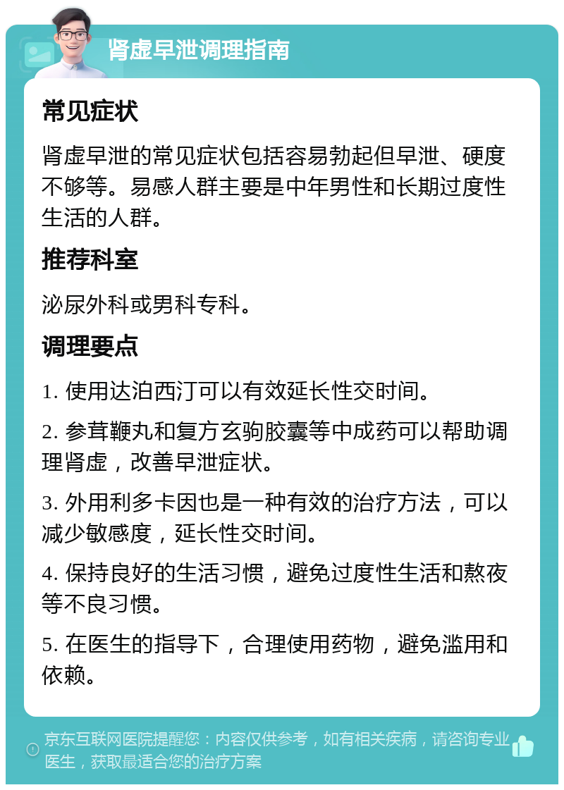 肾虚早泄调理指南 常见症状 肾虚早泄的常见症状包括容易勃起但早泄、硬度不够等。易感人群主要是中年男性和长期过度性生活的人群。 推荐科室 泌尿外科或男科专科。 调理要点 1. 使用达泊西汀可以有效延长性交时间。 2. 参茸鞭丸和复方玄驹胶囊等中成药可以帮助调理肾虚，改善早泄症状。 3. 外用利多卡因也是一种有效的治疗方法，可以减少敏感度，延长性交时间。 4. 保持良好的生活习惯，避免过度性生活和熬夜等不良习惯。 5. 在医生的指导下，合理使用药物，避免滥用和依赖。