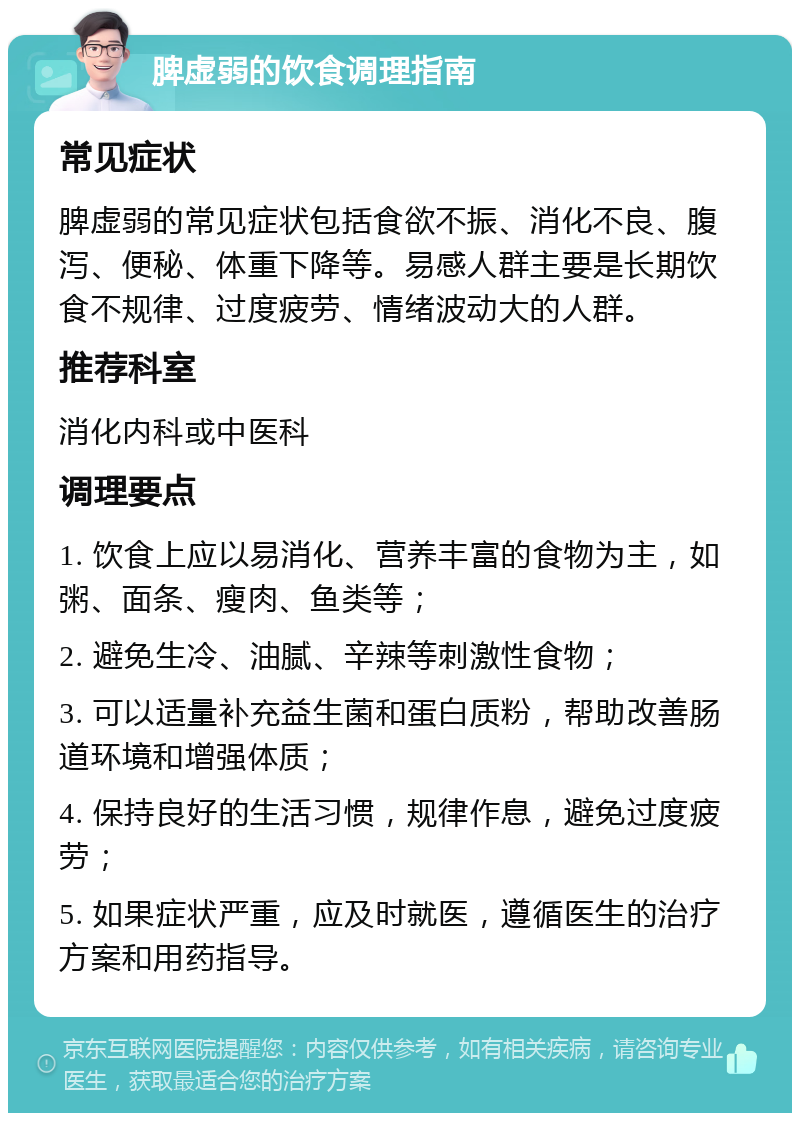 脾虚弱的饮食调理指南 常见症状 脾虚弱的常见症状包括食欲不振、消化不良、腹泻、便秘、体重下降等。易感人群主要是长期饮食不规律、过度疲劳、情绪波动大的人群。 推荐科室 消化内科或中医科 调理要点 1. 饮食上应以易消化、营养丰富的食物为主，如粥、面条、瘦肉、鱼类等； 2. 避免生冷、油腻、辛辣等刺激性食物； 3. 可以适量补充益生菌和蛋白质粉，帮助改善肠道环境和增强体质； 4. 保持良好的生活习惯，规律作息，避免过度疲劳； 5. 如果症状严重，应及时就医，遵循医生的治疗方案和用药指导。