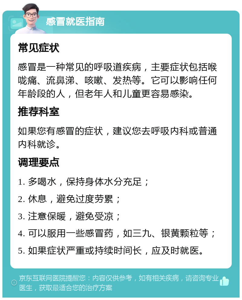 感冒就医指南 常见症状 感冒是一种常见的呼吸道疾病，主要症状包括喉咙痛、流鼻涕、咳嗽、发热等。它可以影响任何年龄段的人，但老年人和儿童更容易感染。 推荐科室 如果您有感冒的症状，建议您去呼吸内科或普通内科就诊。 调理要点 1. 多喝水，保持身体水分充足； 2. 休息，避免过度劳累； 3. 注意保暖，避免受凉； 4. 可以服用一些感冒药，如三九、银黄颗粒等； 5. 如果症状严重或持续时间长，应及时就医。