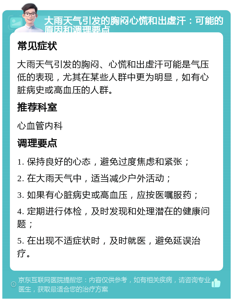 大雨天气引发的胸闷心慌和出虚汗：可能的原因和调理要点 常见症状 大雨天气引发的胸闷、心慌和出虚汗可能是气压低的表现，尤其在某些人群中更为明显，如有心脏病史或高血压的人群。 推荐科室 心血管内科 调理要点 1. 保持良好的心态，避免过度焦虑和紧张； 2. 在大雨天气中，适当减少户外活动； 3. 如果有心脏病史或高血压，应按医嘱服药； 4. 定期进行体检，及时发现和处理潜在的健康问题； 5. 在出现不适症状时，及时就医，避免延误治疗。