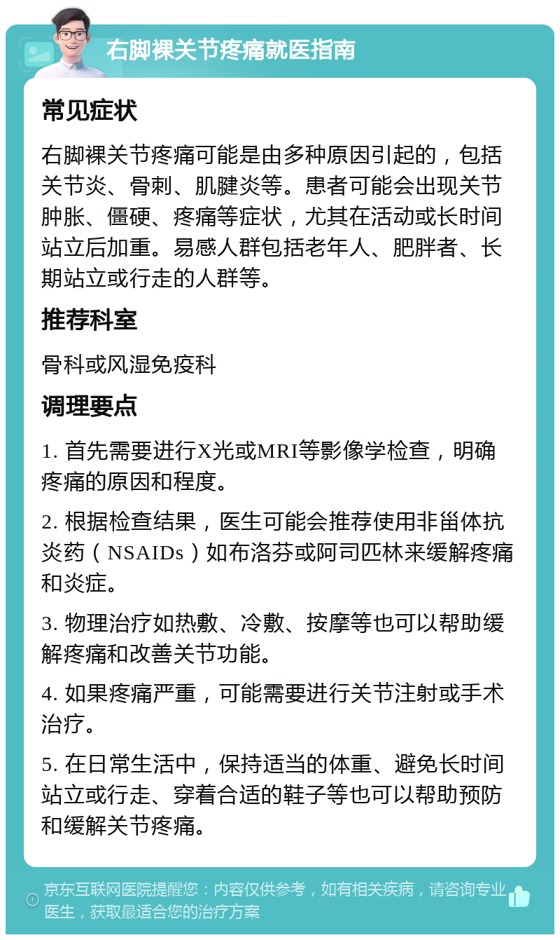 右脚裸关节疼痛就医指南 常见症状 右脚裸关节疼痛可能是由多种原因引起的，包括关节炎、骨刺、肌腱炎等。患者可能会出现关节肿胀、僵硬、疼痛等症状，尤其在活动或长时间站立后加重。易感人群包括老年人、肥胖者、长期站立或行走的人群等。 推荐科室 骨科或风湿免疫科 调理要点 1. 首先需要进行X光或MRI等影像学检查，明确疼痛的原因和程度。 2. 根据检查结果，医生可能会推荐使用非甾体抗炎药（NSAIDs）如布洛芬或阿司匹林来缓解疼痛和炎症。 3. 物理治疗如热敷、冷敷、按摩等也可以帮助缓解疼痛和改善关节功能。 4. 如果疼痛严重，可能需要进行关节注射或手术治疗。 5. 在日常生活中，保持适当的体重、避免长时间站立或行走、穿着合适的鞋子等也可以帮助预防和缓解关节疼痛。