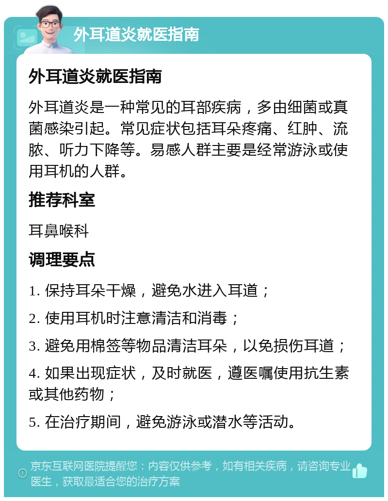 外耳道炎就医指南 外耳道炎就医指南 外耳道炎是一种常见的耳部疾病，多由细菌或真菌感染引起。常见症状包括耳朵疼痛、红肿、流脓、听力下降等。易感人群主要是经常游泳或使用耳机的人群。 推荐科室 耳鼻喉科 调理要点 1. 保持耳朵干燥，避免水进入耳道； 2. 使用耳机时注意清洁和消毒； 3. 避免用棉签等物品清洁耳朵，以免损伤耳道； 4. 如果出现症状，及时就医，遵医嘱使用抗生素或其他药物； 5. 在治疗期间，避免游泳或潜水等活动。