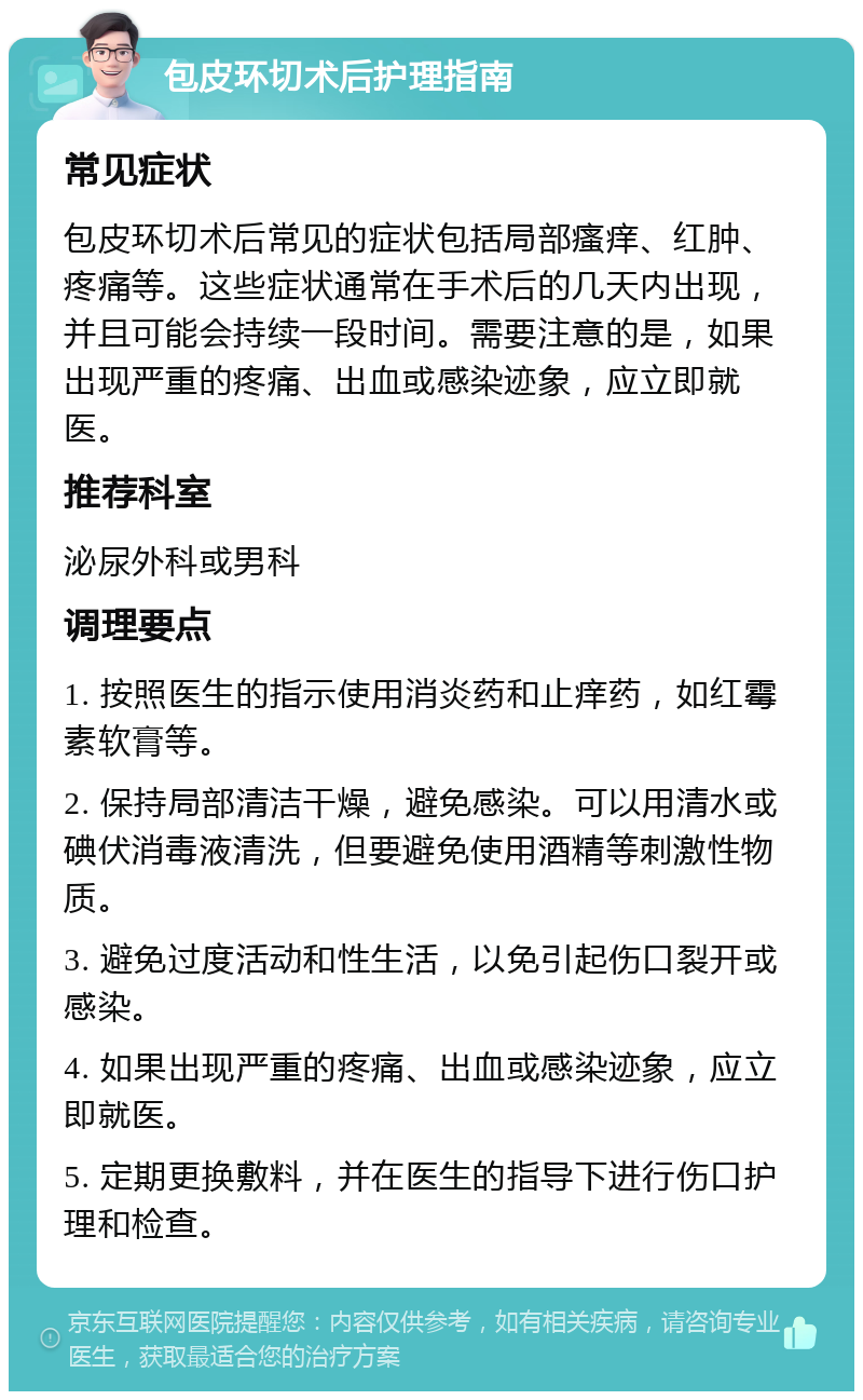 包皮环切术后护理指南 常见症状 包皮环切术后常见的症状包括局部瘙痒、红肿、疼痛等。这些症状通常在手术后的几天内出现，并且可能会持续一段时间。需要注意的是，如果出现严重的疼痛、出血或感染迹象，应立即就医。 推荐科室 泌尿外科或男科 调理要点 1. 按照医生的指示使用消炎药和止痒药，如红霉素软膏等。 2. 保持局部清洁干燥，避免感染。可以用清水或碘伏消毒液清洗，但要避免使用酒精等刺激性物质。 3. 避免过度活动和性生活，以免引起伤口裂开或感染。 4. 如果出现严重的疼痛、出血或感染迹象，应立即就医。 5. 定期更换敷料，并在医生的指导下进行伤口护理和检查。