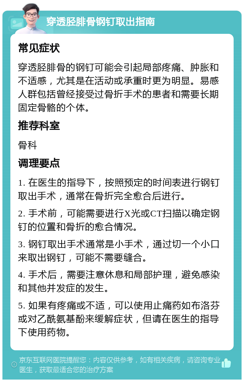 穿透胫腓骨钢钉取出指南 常见症状 穿透胫腓骨的钢钉可能会引起局部疼痛、肿胀和不适感，尤其是在活动或承重时更为明显。易感人群包括曾经接受过骨折手术的患者和需要长期固定骨骼的个体。 推荐科室 骨科 调理要点 1. 在医生的指导下，按照预定的时间表进行钢钉取出手术，通常在骨折完全愈合后进行。 2. 手术前，可能需要进行X光或CT扫描以确定钢钉的位置和骨折的愈合情况。 3. 钢钉取出手术通常是小手术，通过切一个小口来取出钢钉，可能不需要缝合。 4. 手术后，需要注意休息和局部护理，避免感染和其他并发症的发生。 5. 如果有疼痛或不适，可以使用止痛药如布洛芬或对乙酰氨基酚来缓解症状，但请在医生的指导下使用药物。