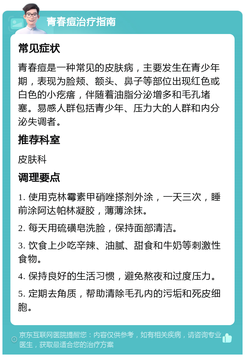 青春痘治疗指南 常见症状 青春痘是一种常见的皮肤病，主要发生在青少年期，表现为脸颊、额头、鼻子等部位出现红色或白色的小疙瘩，伴随着油脂分泌增多和毛孔堵塞。易感人群包括青少年、压力大的人群和内分泌失调者。 推荐科室 皮肤科 调理要点 1. 使用克林霉素甲硝唑搽剂外涂，一天三次，睡前涂阿达帕林凝胶，薄薄涂抹。 2. 每天用硫磺皂洗脸，保持面部清洁。 3. 饮食上少吃辛辣、油腻、甜食和牛奶等刺激性食物。 4. 保持良好的生活习惯，避免熬夜和过度压力。 5. 定期去角质，帮助清除毛孔内的污垢和死皮细胞。