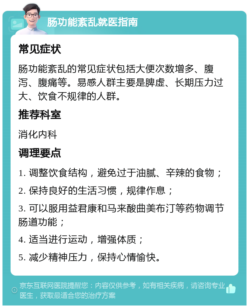 肠功能紊乱就医指南 常见症状 肠功能紊乱的常见症状包括大便次数增多、腹泻、腹痛等。易感人群主要是脾虚、长期压力过大、饮食不规律的人群。 推荐科室 消化内科 调理要点 1. 调整饮食结构，避免过于油腻、辛辣的食物； 2. 保持良好的生活习惯，规律作息； 3. 可以服用益君康和马来酸曲美布汀等药物调节肠道功能； 4. 适当进行运动，增强体质； 5. 减少精神压力，保持心情愉快。