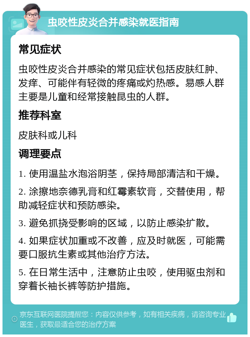 虫咬性皮炎合并感染就医指南 常见症状 虫咬性皮炎合并感染的常见症状包括皮肤红肿、发痒、可能伴有轻微的疼痛或灼热感。易感人群主要是儿童和经常接触昆虫的人群。 推荐科室 皮肤科或儿科 调理要点 1. 使用温盐水泡浴阴茎，保持局部清洁和干燥。 2. 涂擦地奈德乳膏和红霉素软膏，交替使用，帮助减轻症状和预防感染。 3. 避免抓挠受影响的区域，以防止感染扩散。 4. 如果症状加重或不改善，应及时就医，可能需要口服抗生素或其他治疗方法。 5. 在日常生活中，注意防止虫咬，使用驱虫剂和穿着长袖长裤等防护措施。