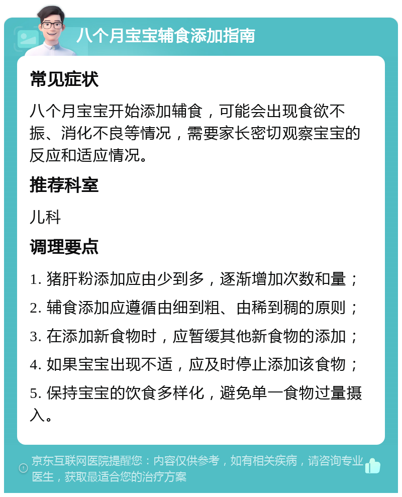 八个月宝宝辅食添加指南 常见症状 八个月宝宝开始添加辅食，可能会出现食欲不振、消化不良等情况，需要家长密切观察宝宝的反应和适应情况。 推荐科室 儿科 调理要点 1. 猪肝粉添加应由少到多，逐渐增加次数和量； 2. 辅食添加应遵循由细到粗、由稀到稠的原则； 3. 在添加新食物时，应暂缓其他新食物的添加； 4. 如果宝宝出现不适，应及时停止添加该食物； 5. 保持宝宝的饮食多样化，避免单一食物过量摄入。