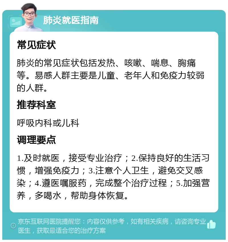 肺炎就医指南 常见症状 肺炎的常见症状包括发热、咳嗽、喘息、胸痛等。易感人群主要是儿童、老年人和免疫力较弱的人群。 推荐科室 呼吸内科或儿科 调理要点 1.及时就医，接受专业治疗；2.保持良好的生活习惯，增强免疫力；3.注意个人卫生，避免交叉感染；4.遵医嘱服药，完成整个治疗过程；5.加强营养，多喝水，帮助身体恢复。