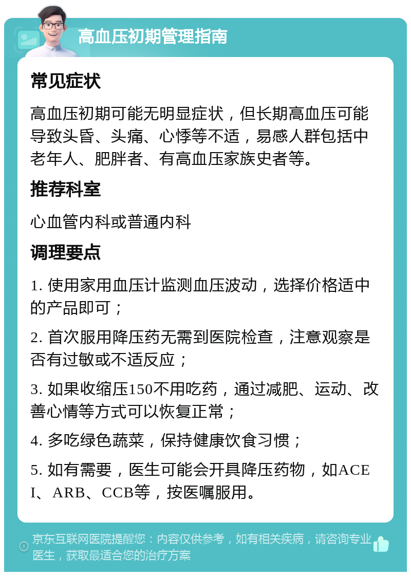 高血压初期管理指南 常见症状 高血压初期可能无明显症状，但长期高血压可能导致头昏、头痛、心悸等不适，易感人群包括中老年人、肥胖者、有高血压家族史者等。 推荐科室 心血管内科或普通内科 调理要点 1. 使用家用血压计监测血压波动，选择价格适中的产品即可； 2. 首次服用降压药无需到医院检查，注意观察是否有过敏或不适反应； 3. 如果收缩压150不用吃药，通过减肥、运动、改善心情等方式可以恢复正常； 4. 多吃绿色蔬菜，保持健康饮食习惯； 5. 如有需要，医生可能会开具降压药物，如ACEI、ARB、CCB等，按医嘱服用。