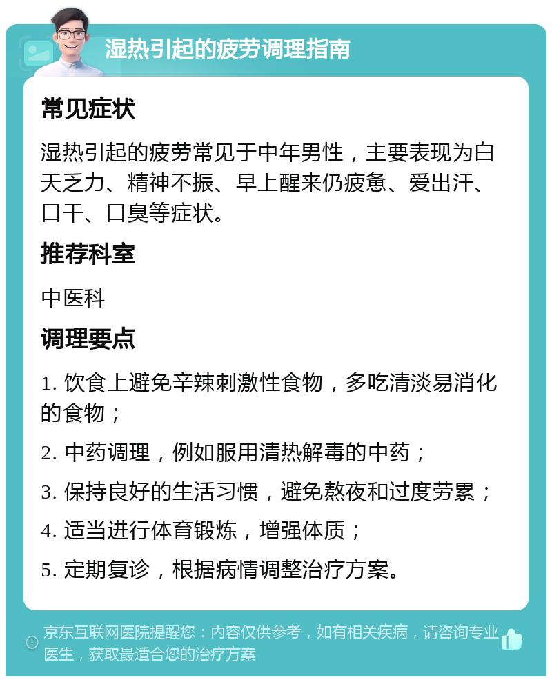 湿热引起的疲劳调理指南 常见症状 湿热引起的疲劳常见于中年男性，主要表现为白天乏力、精神不振、早上醒来仍疲惫、爱出汗、口干、口臭等症状。 推荐科室 中医科 调理要点 1. 饮食上避免辛辣刺激性食物，多吃清淡易消化的食物； 2. 中药调理，例如服用清热解毒的中药； 3. 保持良好的生活习惯，避免熬夜和过度劳累； 4. 适当进行体育锻炼，增强体质； 5. 定期复诊，根据病情调整治疗方案。