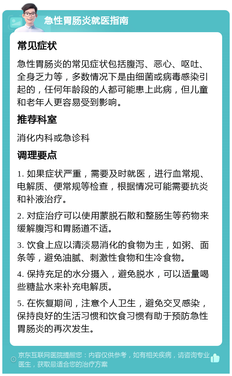 急性胃肠炎就医指南 常见症状 急性胃肠炎的常见症状包括腹泻、恶心、呕吐、全身乏力等，多数情况下是由细菌或病毒感染引起的，任何年龄段的人都可能患上此病，但儿童和老年人更容易受到影响。 推荐科室 消化内科或急诊科 调理要点 1. 如果症状严重，需要及时就医，进行血常规、电解质、便常规等检查，根据情况可能需要抗炎和补液治疗。 2. 对症治疗可以使用蒙脱石散和整肠生等药物来缓解腹泻和胃肠道不适。 3. 饮食上应以清淡易消化的食物为主，如粥、面条等，避免油腻、刺激性食物和生冷食物。 4. 保持充足的水分摄入，避免脱水，可以适量喝些糖盐水来补充电解质。 5. 在恢复期间，注意个人卫生，避免交叉感染，保持良好的生活习惯和饮食习惯有助于预防急性胃肠炎的再次发生。