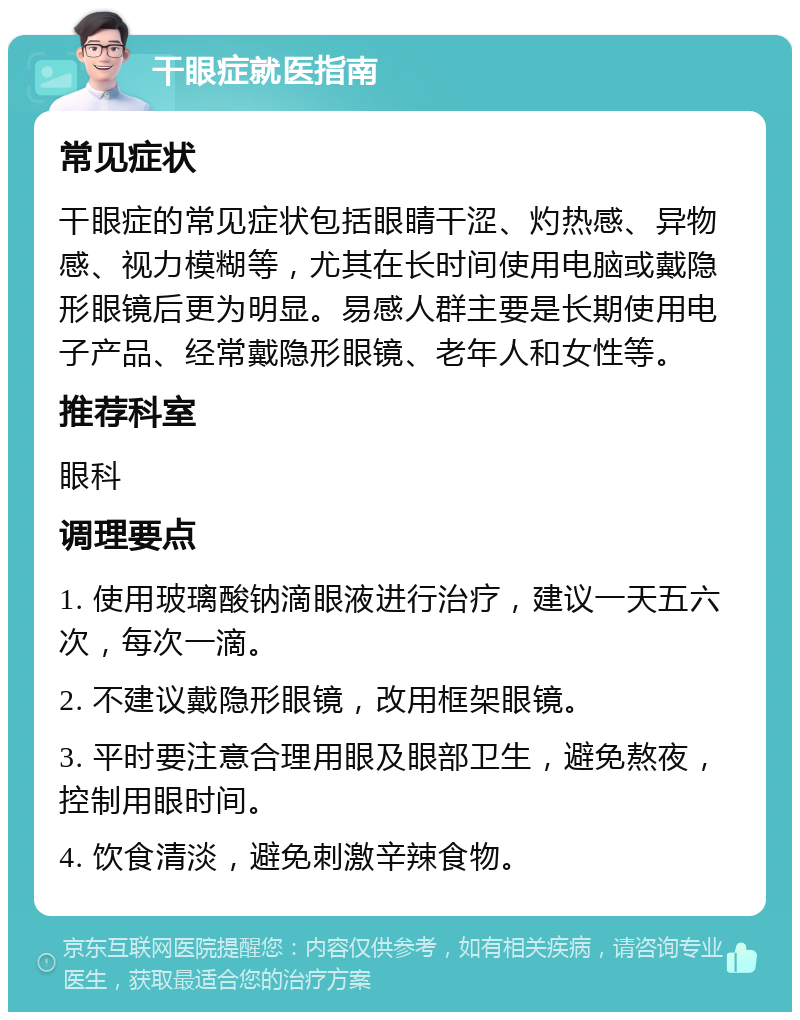 干眼症就医指南 常见症状 干眼症的常见症状包括眼睛干涩、灼热感、异物感、视力模糊等，尤其在长时间使用电脑或戴隐形眼镜后更为明显。易感人群主要是长期使用电子产品、经常戴隐形眼镜、老年人和女性等。 推荐科室 眼科 调理要点 1. 使用玻璃酸钠滴眼液进行治疗，建议一天五六次，每次一滴。 2. 不建议戴隐形眼镜，改用框架眼镜。 3. 平时要注意合理用眼及眼部卫生，避免熬夜，控制用眼时间。 4. 饮食清淡，避免刺激辛辣食物。