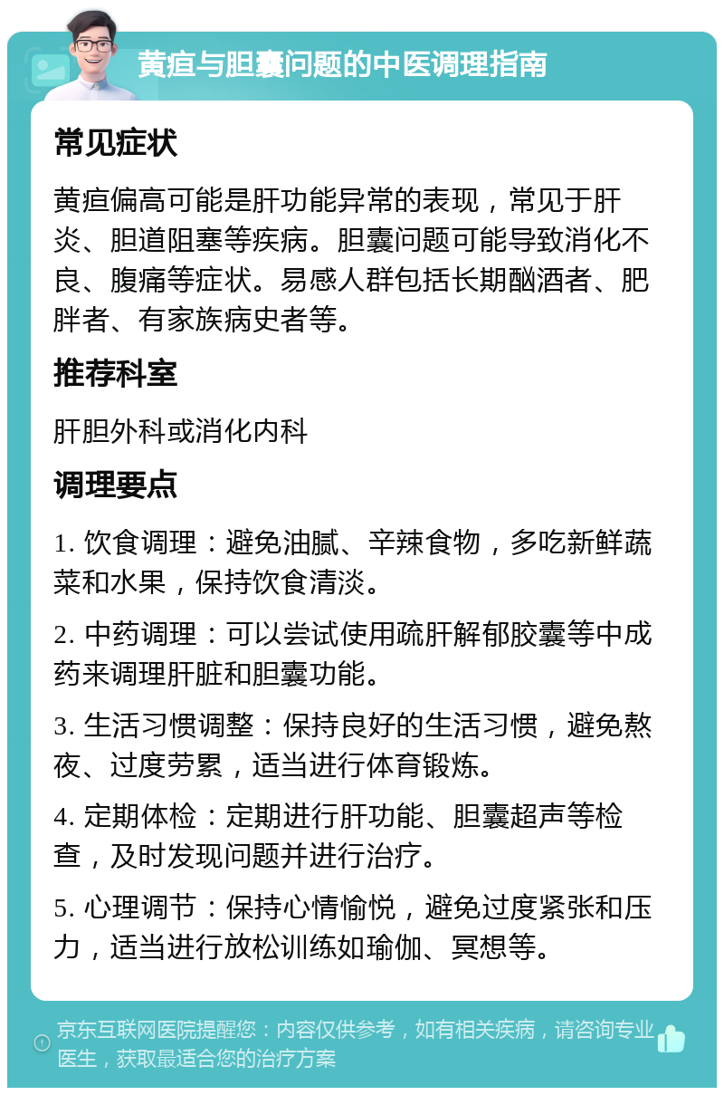 黄疸与胆囊问题的中医调理指南 常见症状 黄疸偏高可能是肝功能异常的表现，常见于肝炎、胆道阻塞等疾病。胆囊问题可能导致消化不良、腹痛等症状。易感人群包括长期酗酒者、肥胖者、有家族病史者等。 推荐科室 肝胆外科或消化内科 调理要点 1. 饮食调理：避免油腻、辛辣食物，多吃新鲜蔬菜和水果，保持饮食清淡。 2. 中药调理：可以尝试使用疏肝解郁胶囊等中成药来调理肝脏和胆囊功能。 3. 生活习惯调整：保持良好的生活习惯，避免熬夜、过度劳累，适当进行体育锻炼。 4. 定期体检：定期进行肝功能、胆囊超声等检查，及时发现问题并进行治疗。 5. 心理调节：保持心情愉悦，避免过度紧张和压力，适当进行放松训练如瑜伽、冥想等。