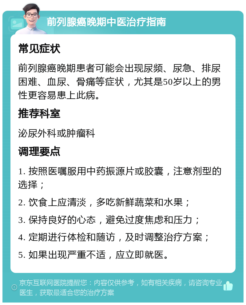 前列腺癌晚期中医治疗指南 常见症状 前列腺癌晚期患者可能会出现尿频、尿急、排尿困难、血尿、骨痛等症状，尤其是50岁以上的男性更容易患上此病。 推荐科室 泌尿外科或肿瘤科 调理要点 1. 按照医嘱服用中药振源片或胶囊，注意剂型的选择； 2. 饮食上应清淡，多吃新鲜蔬菜和水果； 3. 保持良好的心态，避免过度焦虑和压力； 4. 定期进行体检和随访，及时调整治疗方案； 5. 如果出现严重不适，应立即就医。