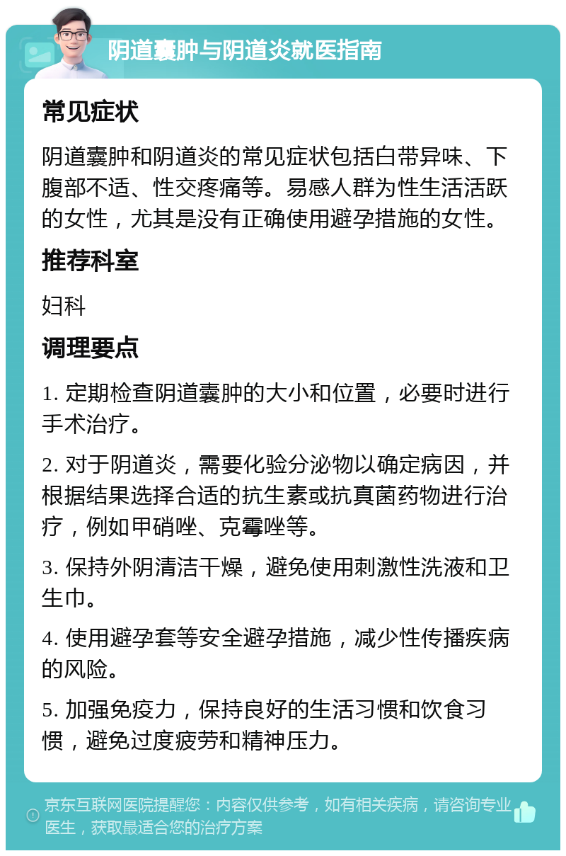 阴道囊肿与阴道炎就医指南 常见症状 阴道囊肿和阴道炎的常见症状包括白带异味、下腹部不适、性交疼痛等。易感人群为性生活活跃的女性，尤其是没有正确使用避孕措施的女性。 推荐科室 妇科 调理要点 1. 定期检查阴道囊肿的大小和位置，必要时进行手术治疗。 2. 对于阴道炎，需要化验分泌物以确定病因，并根据结果选择合适的抗生素或抗真菌药物进行治疗，例如甲硝唑、克霉唑等。 3. 保持外阴清洁干燥，避免使用刺激性洗液和卫生巾。 4. 使用避孕套等安全避孕措施，减少性传播疾病的风险。 5. 加强免疫力，保持良好的生活习惯和饮食习惯，避免过度疲劳和精神压力。