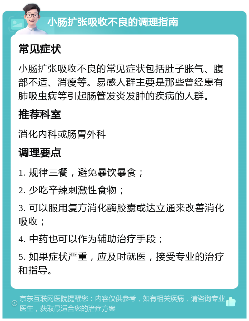 小肠扩张吸收不良的调理指南 常见症状 小肠扩张吸收不良的常见症状包括肚子胀气、腹部不适、消瘦等。易感人群主要是那些曾经患有肺吸虫病等引起肠管发炎发肿的疾病的人群。 推荐科室 消化内科或肠胃外科 调理要点 1. 规律三餐，避免暴饮暴食； 2. 少吃辛辣刺激性食物； 3. 可以服用复方消化酶胶囊或达立通来改善消化吸收； 4. 中药也可以作为辅助治疗手段； 5. 如果症状严重，应及时就医，接受专业的治疗和指导。