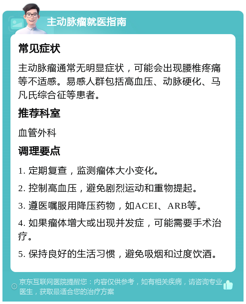 主动脉瘤就医指南 常见症状 主动脉瘤通常无明显症状，可能会出现腰椎疼痛等不适感。易感人群包括高血压、动脉硬化、马凡氏综合征等患者。 推荐科室 血管外科 调理要点 1. 定期复查，监测瘤体大小变化。 2. 控制高血压，避免剧烈运动和重物提起。 3. 遵医嘱服用降压药物，如ACEI、ARB等。 4. 如果瘤体增大或出现并发症，可能需要手术治疗。 5. 保持良好的生活习惯，避免吸烟和过度饮酒。