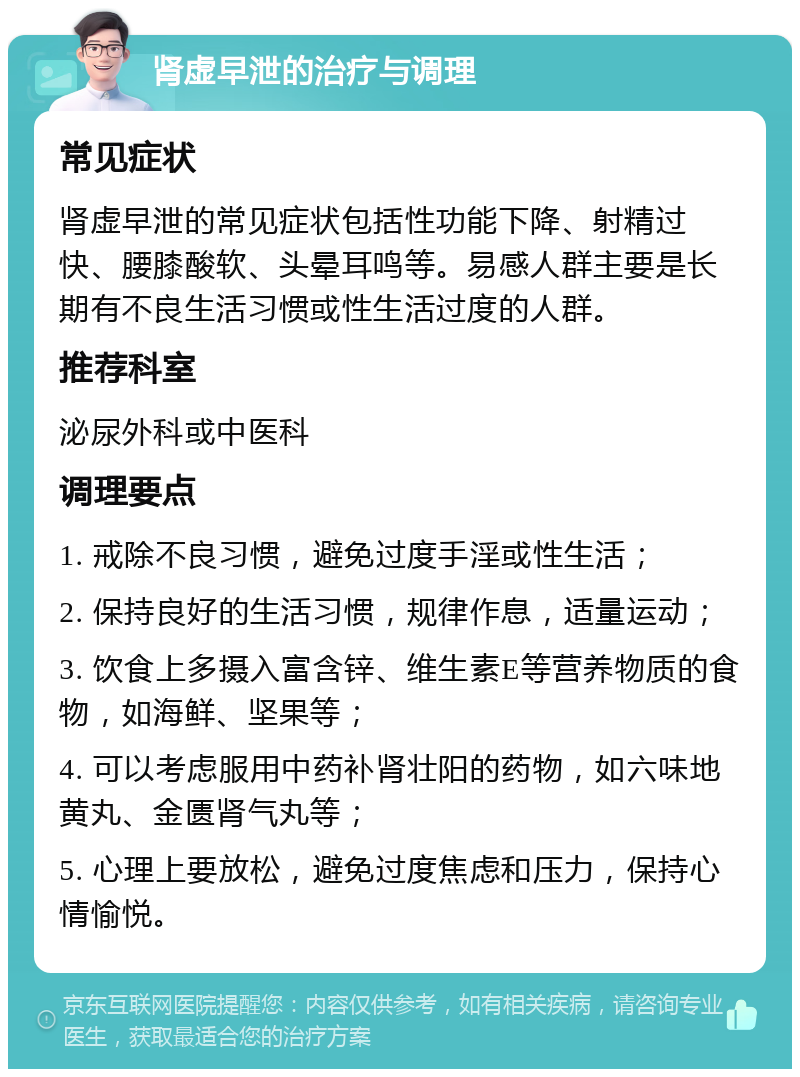 肾虚早泄的治疗与调理 常见症状 肾虚早泄的常见症状包括性功能下降、射精过快、腰膝酸软、头晕耳鸣等。易感人群主要是长期有不良生活习惯或性生活过度的人群。 推荐科室 泌尿外科或中医科 调理要点 1. 戒除不良习惯，避免过度手淫或性生活； 2. 保持良好的生活习惯，规律作息，适量运动； 3. 饮食上多摄入富含锌、维生素E等营养物质的食物，如海鲜、坚果等； 4. 可以考虑服用中药补肾壮阳的药物，如六味地黄丸、金匮肾气丸等； 5. 心理上要放松，避免过度焦虑和压力，保持心情愉悦。