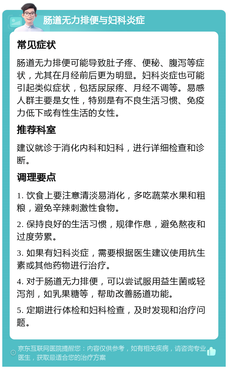 肠道无力排便与妇科炎症 常见症状 肠道无力排便可能导致肚子疼、便秘、腹泻等症状，尤其在月经前后更为明显。妇科炎症也可能引起类似症状，包括尿尿疼、月经不调等。易感人群主要是女性，特别是有不良生活习惯、免疫力低下或有性生活的女性。 推荐科室 建议就诊于消化内科和妇科，进行详细检查和诊断。 调理要点 1. 饮食上要注意清淡易消化，多吃蔬菜水果和粗粮，避免辛辣刺激性食物。 2. 保持良好的生活习惯，规律作息，避免熬夜和过度劳累。 3. 如果有妇科炎症，需要根据医生建议使用抗生素或其他药物进行治疗。 4. 对于肠道无力排便，可以尝试服用益生菌或轻泻剂，如乳果糖等，帮助改善肠道功能。 5. 定期进行体检和妇科检查，及时发现和治疗问题。