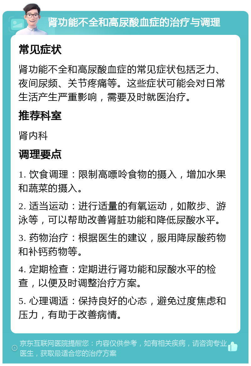 肾功能不全和高尿酸血症的治疗与调理 常见症状 肾功能不全和高尿酸血症的常见症状包括乏力、夜间尿频、关节疼痛等。这些症状可能会对日常生活产生严重影响，需要及时就医治疗。 推荐科室 肾内科 调理要点 1. 饮食调理：限制高嘌呤食物的摄入，增加水果和蔬菜的摄入。 2. 适当运动：进行适量的有氧运动，如散步、游泳等，可以帮助改善肾脏功能和降低尿酸水平。 3. 药物治疗：根据医生的建议，服用降尿酸药物和补钙药物等。 4. 定期检查：定期进行肾功能和尿酸水平的检查，以便及时调整治疗方案。 5. 心理调适：保持良好的心态，避免过度焦虑和压力，有助于改善病情。