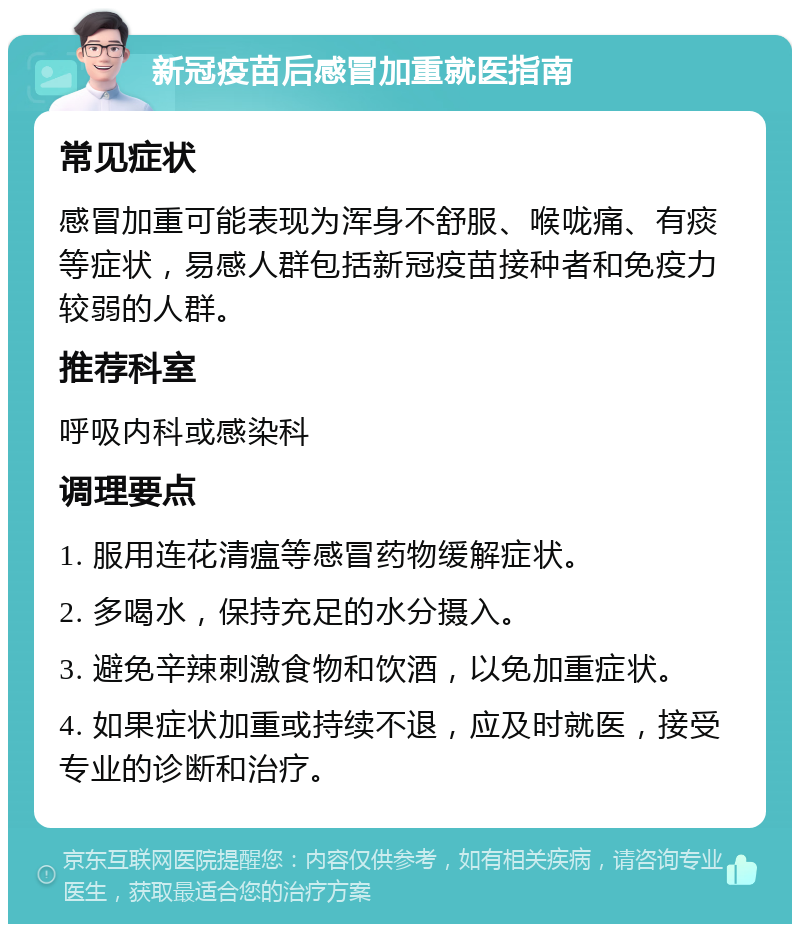 新冠疫苗后感冒加重就医指南 常见症状 感冒加重可能表现为浑身不舒服、喉咙痛、有痰等症状，易感人群包括新冠疫苗接种者和免疫力较弱的人群。 推荐科室 呼吸内科或感染科 调理要点 1. 服用连花清瘟等感冒药物缓解症状。 2. 多喝水，保持充足的水分摄入。 3. 避免辛辣刺激食物和饮酒，以免加重症状。 4. 如果症状加重或持续不退，应及时就医，接受专业的诊断和治疗。