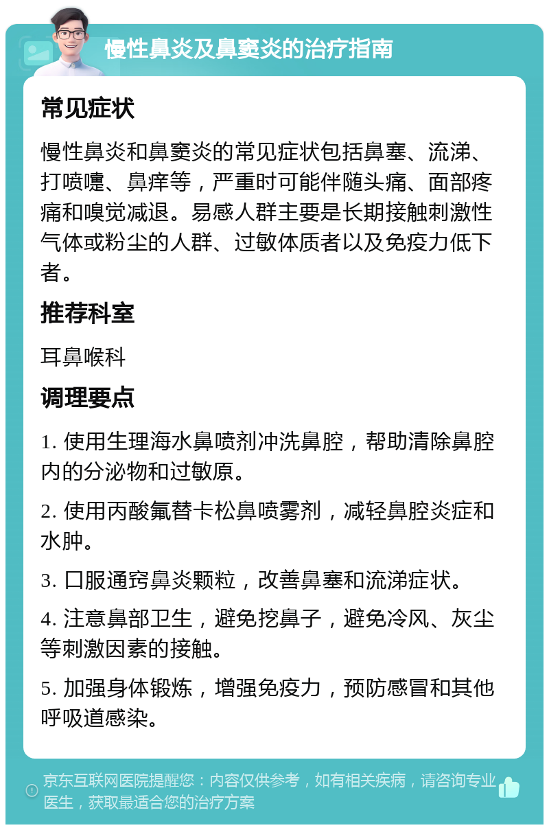 慢性鼻炎及鼻窦炎的治疗指南 常见症状 慢性鼻炎和鼻窦炎的常见症状包括鼻塞、流涕、打喷嚏、鼻痒等，严重时可能伴随头痛、面部疼痛和嗅觉减退。易感人群主要是长期接触刺激性气体或粉尘的人群、过敏体质者以及免疫力低下者。 推荐科室 耳鼻喉科 调理要点 1. 使用生理海水鼻喷剂冲洗鼻腔，帮助清除鼻腔内的分泌物和过敏原。 2. 使用丙酸氟替卡松鼻喷雾剂，减轻鼻腔炎症和水肿。 3. 口服通窍鼻炎颗粒，改善鼻塞和流涕症状。 4. 注意鼻部卫生，避免挖鼻子，避免冷风、灰尘等刺激因素的接触。 5. 加强身体锻炼，增强免疫力，预防感冒和其他呼吸道感染。