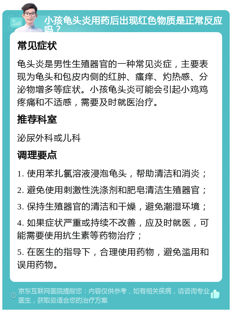 小孩龟头炎用药后出现红色物质是正常反应吗？ 常见症状 龟头炎是男性生殖器官的一种常见炎症，主要表现为龟头和包皮内侧的红肿、瘙痒、灼热感、分泌物增多等症状。小孩龟头炎可能会引起小鸡鸡疼痛和不适感，需要及时就医治疗。 推荐科室 泌尿外科或儿科 调理要点 1. 使用苯扎氯溶液浸泡龟头，帮助清洁和消炎； 2. 避免使用刺激性洗涤剂和肥皂清洁生殖器官； 3. 保持生殖器官的清洁和干燥，避免潮湿环境； 4. 如果症状严重或持续不改善，应及时就医，可能需要使用抗生素等药物治疗； 5. 在医生的指导下，合理使用药物，避免滥用和误用药物。