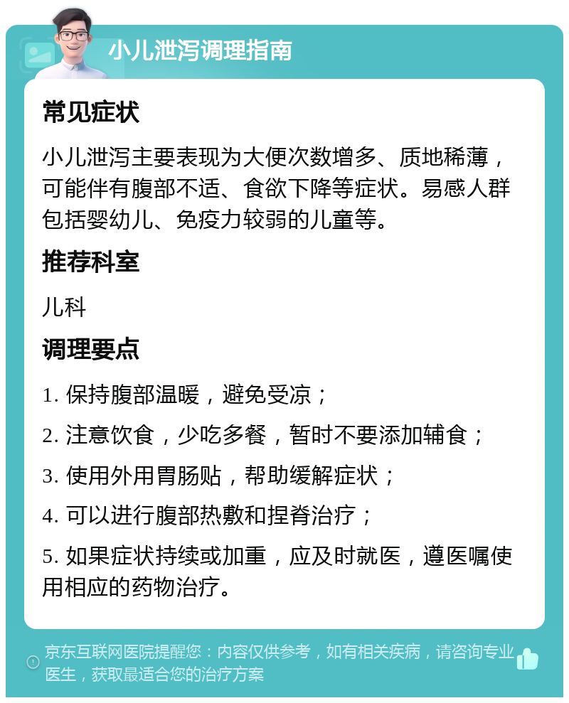 小儿泄泻调理指南 常见症状 小儿泄泻主要表现为大便次数增多、质地稀薄，可能伴有腹部不适、食欲下降等症状。易感人群包括婴幼儿、免疫力较弱的儿童等。 推荐科室 儿科 调理要点 1. 保持腹部温暖，避免受凉； 2. 注意饮食，少吃多餐，暂时不要添加辅食； 3. 使用外用胃肠贴，帮助缓解症状； 4. 可以进行腹部热敷和捏脊治疗； 5. 如果症状持续或加重，应及时就医，遵医嘱使用相应的药物治疗。