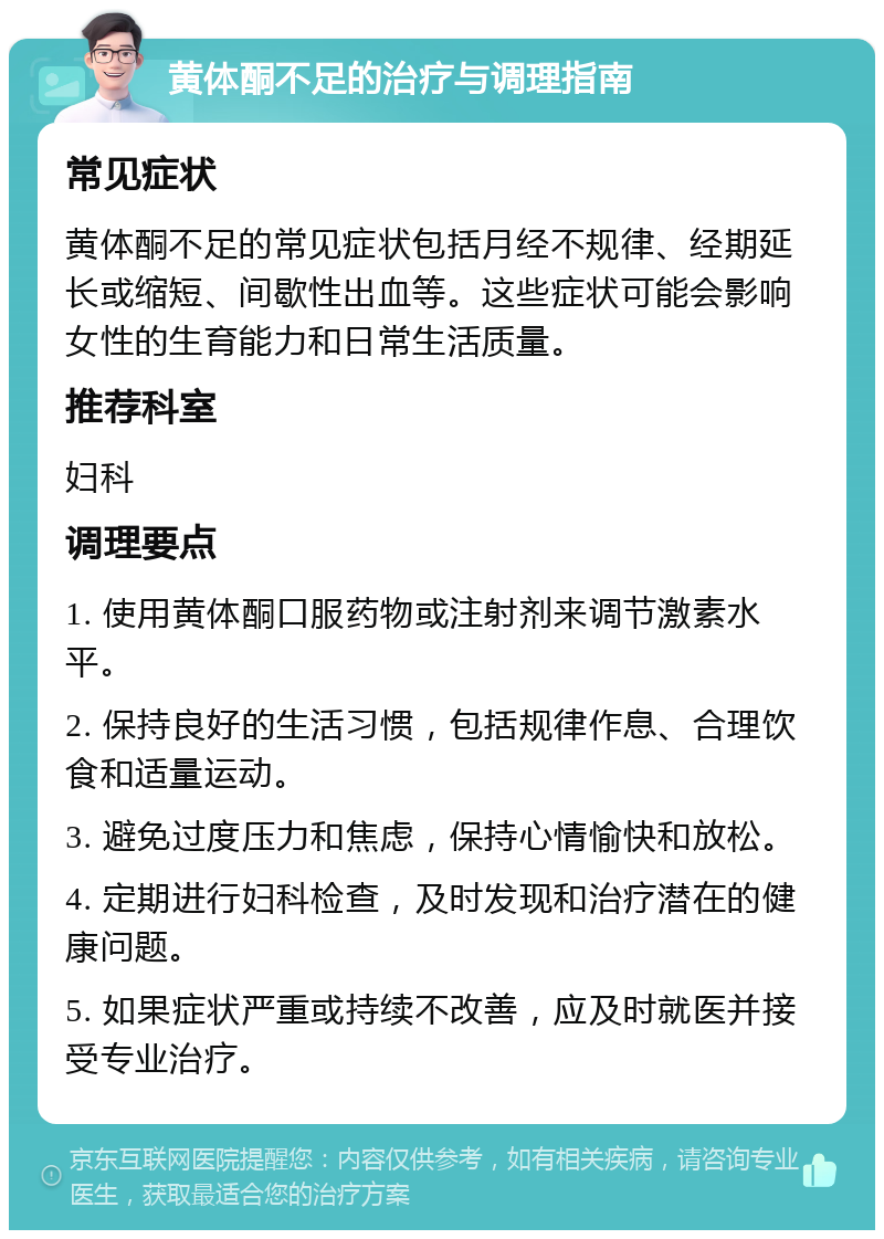 黄体酮不足的治疗与调理指南 常见症状 黄体酮不足的常见症状包括月经不规律、经期延长或缩短、间歇性出血等。这些症状可能会影响女性的生育能力和日常生活质量。 推荐科室 妇科 调理要点 1. 使用黄体酮口服药物或注射剂来调节激素水平。 2. 保持良好的生活习惯，包括规律作息、合理饮食和适量运动。 3. 避免过度压力和焦虑，保持心情愉快和放松。 4. 定期进行妇科检查，及时发现和治疗潜在的健康问题。 5. 如果症状严重或持续不改善，应及时就医并接受专业治疗。