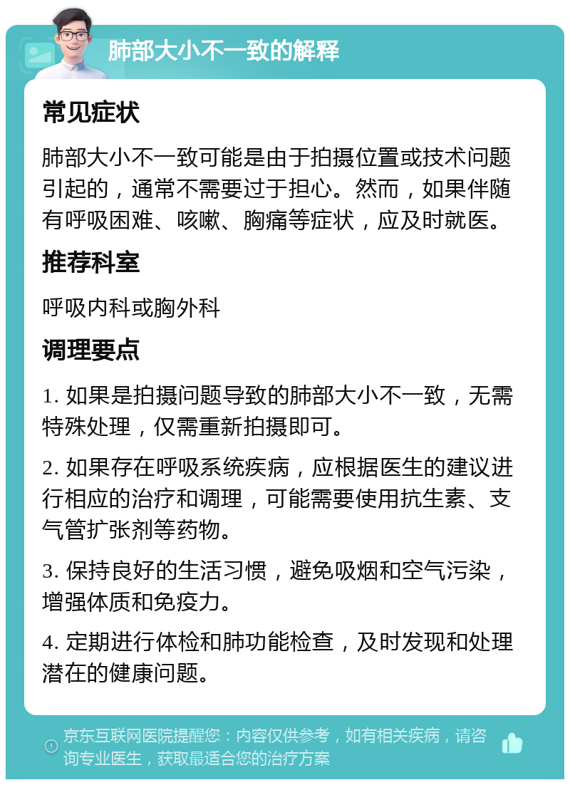 肺部大小不一致的解释 常见症状 肺部大小不一致可能是由于拍摄位置或技术问题引起的，通常不需要过于担心。然而，如果伴随有呼吸困难、咳嗽、胸痛等症状，应及时就医。 推荐科室 呼吸内科或胸外科 调理要点 1. 如果是拍摄问题导致的肺部大小不一致，无需特殊处理，仅需重新拍摄即可。 2. 如果存在呼吸系统疾病，应根据医生的建议进行相应的治疗和调理，可能需要使用抗生素、支气管扩张剂等药物。 3. 保持良好的生活习惯，避免吸烟和空气污染，增强体质和免疫力。 4. 定期进行体检和肺功能检查，及时发现和处理潜在的健康问题。