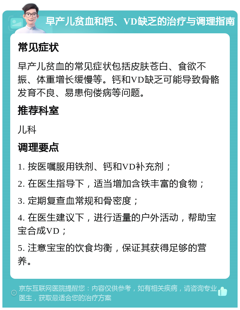 早产儿贫血和钙、VD缺乏的治疗与调理指南 常见症状 早产儿贫血的常见症状包括皮肤苍白、食欲不振、体重增长缓慢等。钙和VD缺乏可能导致骨骼发育不良、易患佝偻病等问题。 推荐科室 儿科 调理要点 1. 按医嘱服用铁剂、钙和VD补充剂； 2. 在医生指导下，适当增加含铁丰富的食物； 3. 定期复查血常规和骨密度； 4. 在医生建议下，进行适量的户外活动，帮助宝宝合成VD； 5. 注意宝宝的饮食均衡，保证其获得足够的营养。