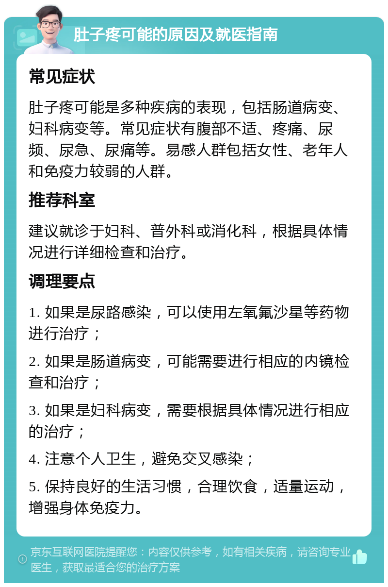 肚子疼可能的原因及就医指南 常见症状 肚子疼可能是多种疾病的表现，包括肠道病变、妇科病变等。常见症状有腹部不适、疼痛、尿频、尿急、尿痛等。易感人群包括女性、老年人和免疫力较弱的人群。 推荐科室 建议就诊于妇科、普外科或消化科，根据具体情况进行详细检查和治疗。 调理要点 1. 如果是尿路感染，可以使用左氧氟沙星等药物进行治疗； 2. 如果是肠道病变，可能需要进行相应的内镜检查和治疗； 3. 如果是妇科病变，需要根据具体情况进行相应的治疗； 4. 注意个人卫生，避免交叉感染； 5. 保持良好的生活习惯，合理饮食，适量运动，增强身体免疫力。