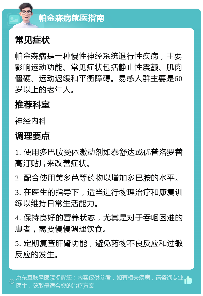 帕金森病就医指南 常见症状 帕金森病是一种慢性神经系统退行性疾病，主要影响运动功能。常见症状包括静止性震颤、肌肉僵硬、运动迟缓和平衡障碍。易感人群主要是60岁以上的老年人。 推荐科室 神经内科 调理要点 1. 使用多巴胺受体激动剂如泰舒达或优普洛罗替高汀贴片来改善症状。 2. 配合使用美多芭等药物以增加多巴胺的水平。 3. 在医生的指导下，适当进行物理治疗和康复训练以维持日常生活能力。 4. 保持良好的营养状态，尤其是对于吞咽困难的患者，需要慢慢调理饮食。 5. 定期复查肝肾功能，避免药物不良反应和过敏反应的发生。