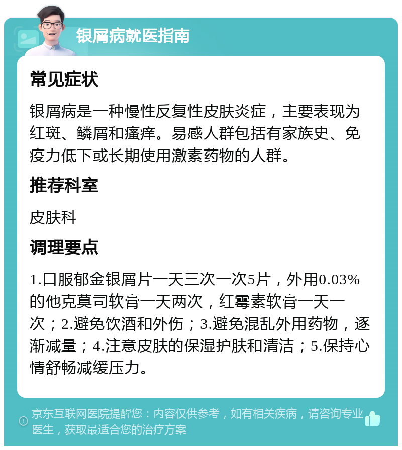 银屑病就医指南 常见症状 银屑病是一种慢性反复性皮肤炎症，主要表现为红斑、鳞屑和瘙痒。易感人群包括有家族史、免疫力低下或长期使用激素药物的人群。 推荐科室 皮肤科 调理要点 1.口服郁金银屑片一天三次一次5片，外用0.03%的他克莫司软膏一天两次，红霉素软膏一天一次；2.避免饮酒和外伤；3.避免混乱外用药物，逐渐减量；4.注意皮肤的保湿护肤和清洁；5.保持心情舒畅减缓压力。