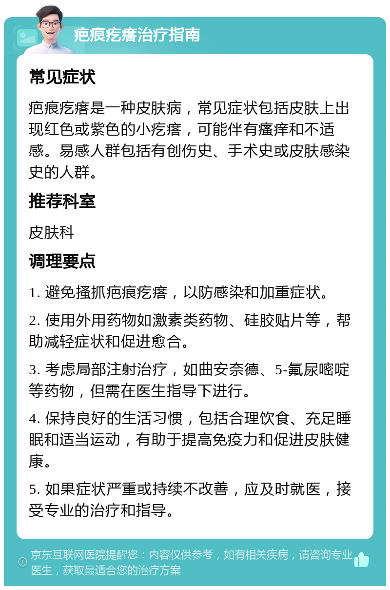 疤痕疙瘩治疗指南 常见症状 疤痕疙瘩是一种皮肤病，常见症状包括皮肤上出现红色或紫色的小疙瘩，可能伴有瘙痒和不适感。易感人群包括有创伤史、手术史或皮肤感染史的人群。 推荐科室 皮肤科 调理要点 1. 避免搔抓疤痕疙瘩，以防感染和加重症状。 2. 使用外用药物如激素类药物、硅胶贴片等，帮助减轻症状和促进愈合。 3. 考虑局部注射治疗，如曲安奈德、5-氟尿嘧啶等药物，但需在医生指导下进行。 4. 保持良好的生活习惯，包括合理饮食、充足睡眠和适当运动，有助于提高免疫力和促进皮肤健康。 5. 如果症状严重或持续不改善，应及时就医，接受专业的治疗和指导。