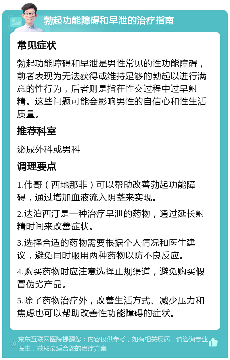 勃起功能障碍和早泄的治疗指南 常见症状 勃起功能障碍和早泄是男性常见的性功能障碍，前者表现为无法获得或维持足够的勃起以进行满意的性行为，后者则是指在性交过程中过早射精。这些问题可能会影响男性的自信心和性生活质量。 推荐科室 泌尿外科或男科 调理要点 1.伟哥（西地那非）可以帮助改善勃起功能障碍，通过增加血液流入阴茎来实现。 2.达泊西汀是一种治疗早泄的药物，通过延长射精时间来改善症状。 3.选择合适的药物需要根据个人情况和医生建议，避免同时服用两种药物以防不良反应。 4.购买药物时应注意选择正规渠道，避免购买假冒伪劣产品。 5.除了药物治疗外，改善生活方式、减少压力和焦虑也可以帮助改善性功能障碍的症状。